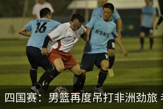 四国赛：男篮再度吊打非洲劲旅 老将稳定，年轻球员比较急躁