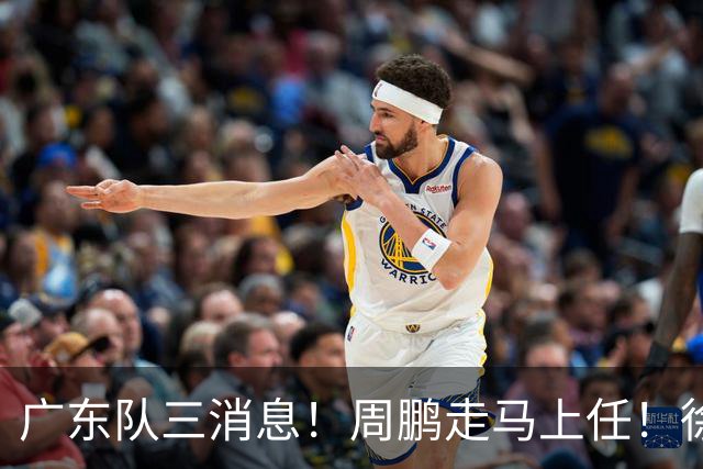 广东队三消息！周鹏走马上任！徐昕即将回归！徐杰留队奎因跑路