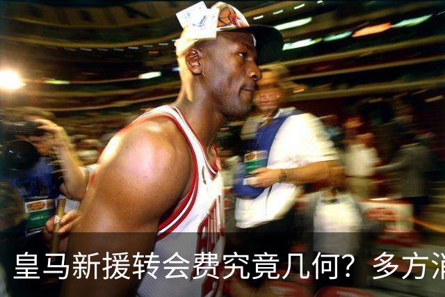 皇马新援转会费究竟几何？多方消息指向“远超”1亿欧元